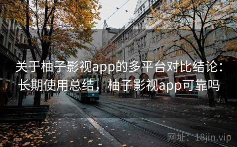 关于柚子影视app的多平台对比结论：长期使用总结，柚子影视app可靠吗