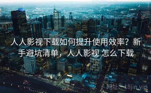 人人影视下载如何提升使用效率？新手避坑清单，人人影视 怎么下载