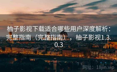 柚子影视下载适合哪些用户深度解析：完整指南（完整指南），柚子影视1.3.0.3