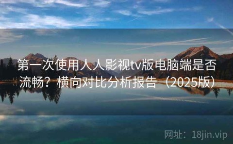 第一次使用人人影视tv版电脑端是否流畅？横向对比分析报告（2025版）