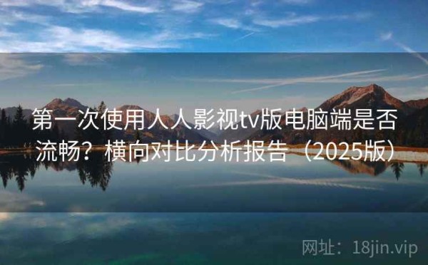 第一次使用人人影视tv版电脑端是否流畅？横向对比分析报告（2025版）
