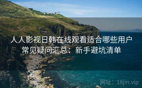 人人影视日韩在线观看适合哪些用户常见疑问汇总：新手避坑清单