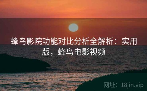 蜂鸟影院功能对比分析全解析：实用版，蜂鸟电影视频