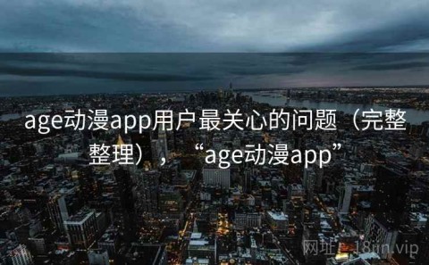 age动漫app用户最关心的问题（完整整理），“age动漫app”