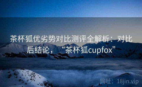 茶杯狐优劣势对比测评全解析：对比后结论，“茶杯狐cupfox”