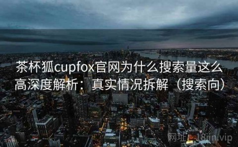 茶杯狐cupfox官网为什么搜索量这么高深度解析：真实情况拆解（搜索向）