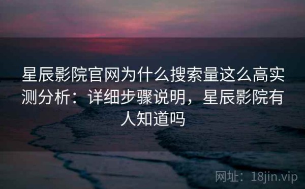 星辰影院官网为什么搜索量这么高实测分析：详细步骤说明，星辰影院有人知道吗