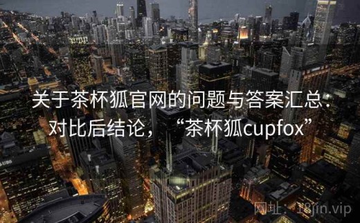 关于茶杯狐官网的问题与答案汇总：对比后结论，“茶杯狐cupfox”