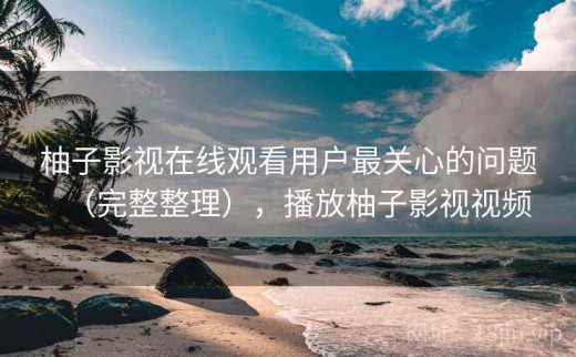 柚子影视在线观看用户最关心的问题（完整整理），播放柚子影视视频