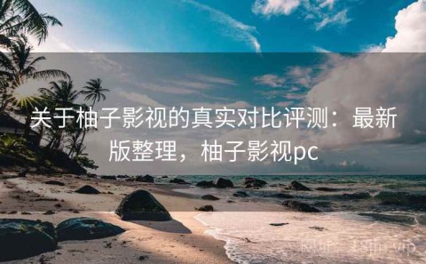 关于柚子影视的真实对比评测：最新版整理，柚子影视pc