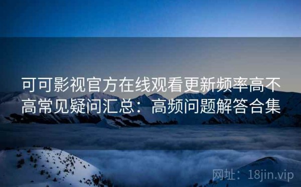 可可影视官方在线观看更新频率高不高常见疑问汇总：高频问题解答合集