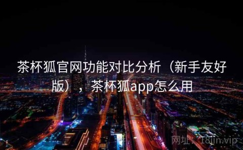 茶杯狐官网功能对比分析（新手友好版），茶杯狐app怎么用