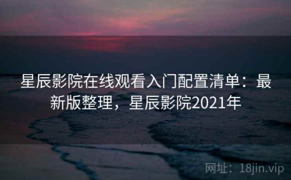 星辰影院在线观看入门配置清单：最新版整理，星辰影院2021年