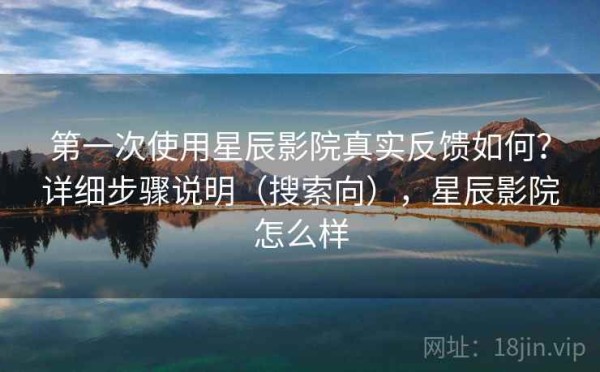 第一次使用星辰影院真实反馈如何？详细步骤说明（搜索向），星辰影院怎么样
