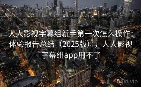 人人影视字幕组新手第一次怎么操作：体验报告总结（2025版），人人影视字幕组app用不了