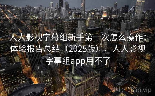 人人影视字幕组新手第一次怎么操作：体验报告总结（2025版），人人影视字幕组app用不了