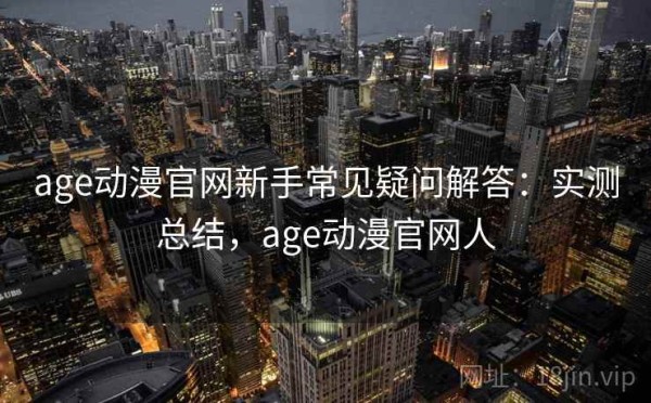 age动漫官网新手常见疑问解答：实测总结，age动漫官网人