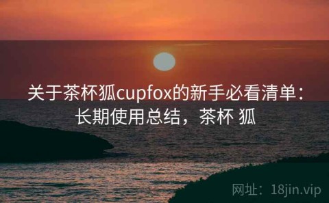 关于茶杯狐cupfox的新手必看清单：长期使用总结，茶杯 狐