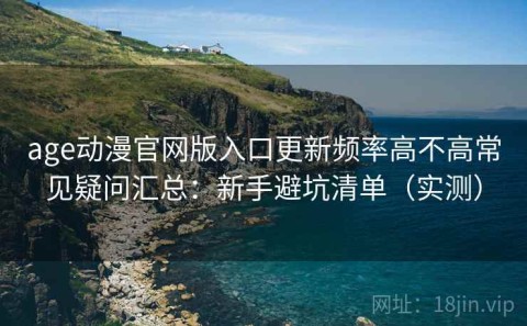 age动漫官网版入口更新频率高不高常见疑问汇总：新手避坑清单（实测）