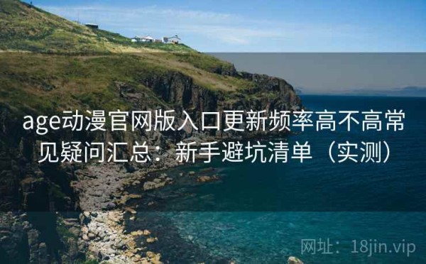 age动漫官网版入口更新频率高不高常见疑问汇总：新手避坑清单（实测）