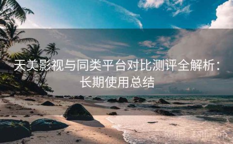 天美影视与同类平台对比测评全解析：长期使用总结