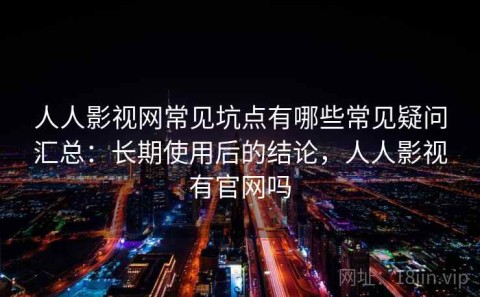 人人影视网常见坑点有哪些常见疑问汇总：长期使用后的结论，人人影视有官网吗
