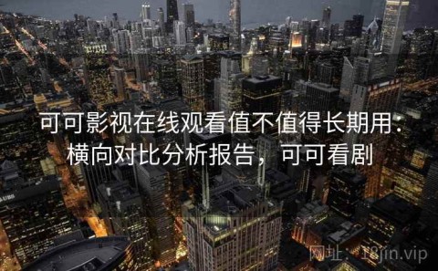 可可影视在线观看值不值得长期用：横向对比分析报告，可可看剧