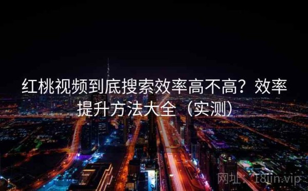 红桃视频到底搜索效率高不高？效率提升方法大全（实测）