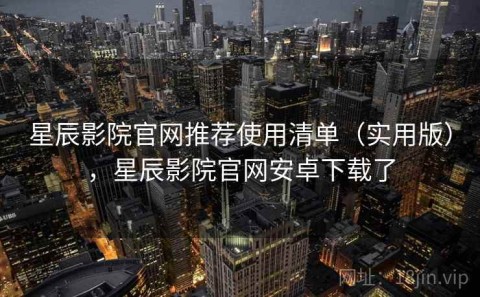 星辰影院官网推荐使用清单（实用版），星辰影院官网安卓下载了