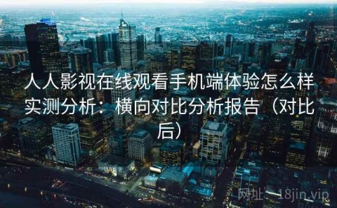 人人影视在线观看手机端体验怎么样实测分析：横向对比分析报告（对比后）
