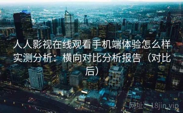 人人影视在线观看手机端体验怎么样实测分析：横向对比分析报告（对比后）