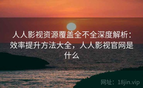 人人影视资源覆盖全不全深度解析：效率提升方法大全，人人影视官网是什么