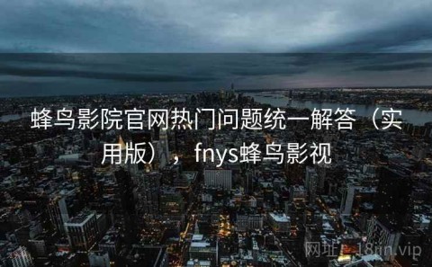 蜂鸟影院官网热门问题统一解答（实用版），fnys蜂鸟影视