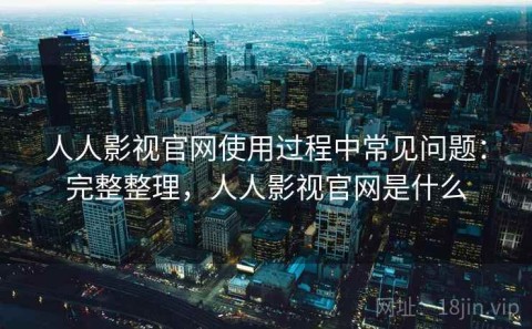 人人影视官网使用过程中常见问题：完整整理，人人影视官网是什么