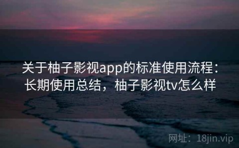 关于柚子影视app的标准使用流程：长期使用总结，柚子影视tv怎么样