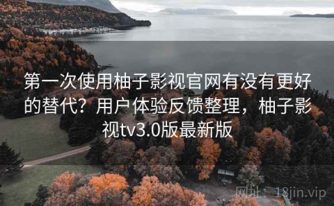 第一次使用柚子影视官网有没有更好的替代？用户体验反馈整理，柚子影视tv3.0版最新版
