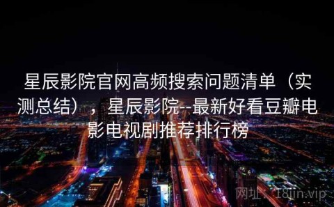 星辰影院官网高频搜索问题清单（实测总结），星辰影院--最新好看豆瓣电影电视剧推荐排行榜