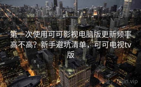 第一次使用可可影视电脑版更新频率高不高？新手避坑清单，可可电视tv版