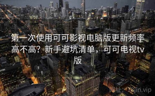 第一次使用可可影视电脑版更新频率高不高？新手避坑清单，可可电视tv版