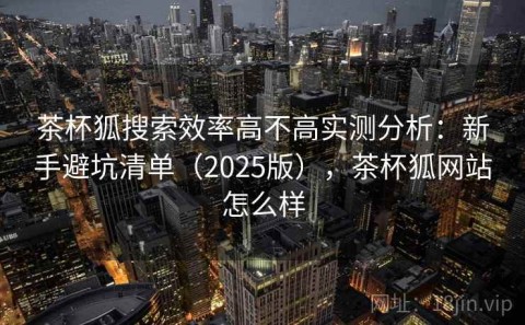 茶杯狐搜索效率高不高实测分析：新手避坑清单（2025版），茶杯狐网站怎么样
