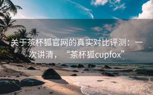 关于茶杯狐官网的真实对比评测：一次讲清，“茶杯狐cupfox”
