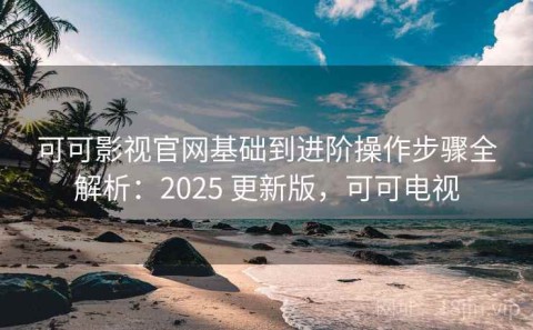 可可影视官网基础到进阶操作步骤全解析：2025 更新版，可可电视
