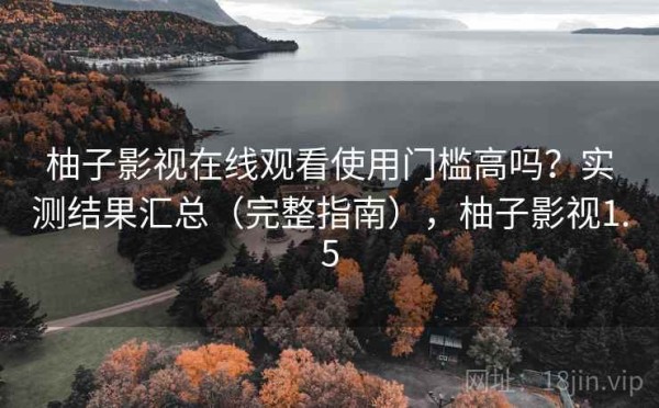 柚子影视在线观看使用门槛高吗？实测结果汇总（完整指南），柚子影视1.5