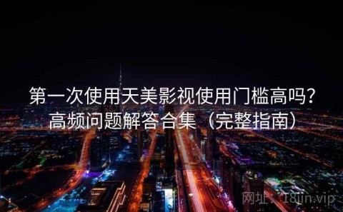 第一次使用天美影视使用门槛高吗？高频问题解答合集（完整指南）