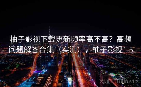 柚子影视下载更新频率高不高？高频问题解答合集（实测），柚子影视1.5
