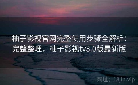 柚子影视官网完整使用步骤全解析：完整整理，柚子影视tv3.0版最新版