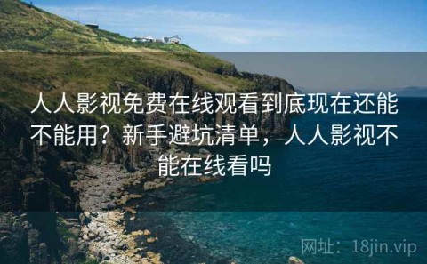 人人影视免费在线观看到底现在还能不能用？新手避坑清单，人人影视不能在线看吗