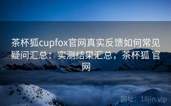 茶杯狐cupfox官网真实反馈如何常见疑问汇总：实测结果汇总，茶杯狐 官网
