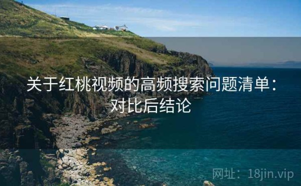 关于红桃视频的高频搜索问题清单：对比后结论