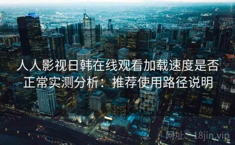 人人影视日韩在线观看加载速度是否正常实测分析：推荐使用路径说明